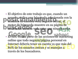 • El objetivo de este trabajo es que, cuando un
  usuario realice una búsqueda relacionada con la
  temática de nuestra web/negocio online, el
  motor de búsqueda muestre en su página de
  resultados nuestra web antes que ninguna otra.

• El SEO forma parte de las acciones de marketing
  online que todo negocio/página personal en
  Internet debería tener en cuenta ya que más del
  80% de los usuarios entran y se manejan a
  través de los buscadores.
 