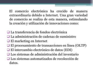 El comercio electrónico ha crecido de manera
 extraordinaria debido a Internet. Una gran variedad
 de comercio se realiza de esta manera, estimulando
 la creación y utilización de innovaciones como:

 La transferencia de fondos electrónica
 La administración de cadenas de suministro
 El marketing en Internet
 El procesamiento de transacciones en línea (OLTP)
 El intercambio electrónico de datos (EDI)
 Los sistemas de administración del inventario
 Los sistemas automatizados de recolección de
 datos.
 
