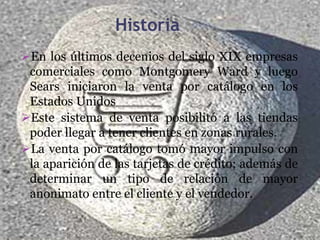 Historia
En los últimos decenios del siglo XIX empresas
 comerciales como Montgomery Ward y luego
 Sears iniciaron la venta por catálogo en los
 Estados Unidos
Este sistema de venta posibilitó a las tiendas
 poder llegar a tener clientes en zonas rurales.
La venta por catálogo tomó mayor impulso con
 la aparición de las tarjetas de crédito; además de
 determinar un tipo de relación de mayor
 anonimato entre el cliente y el vendedor.
 