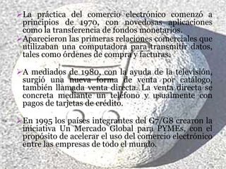 La práctica del comercio electrónico comenzó a
 principios de 1970, con novedosas aplicaciones
 como la transferencia de fondos monetarios.
Aparecieron las primeras relaciones comerciales que
 utilizaban una computadora para transmitir datos,
 tales como órdenes de compra y facturas.

A mediados de 1980, con la ayuda de la televisión,
 surgió una nueva forma de venta por catálogo,
 también llamada venta directa. La venta directa se
 concreta mediante un teléfono y usualmente con
 pagos de tarjetas de crédito.

En 1995 los países integrantes del G7/G8 crearon la
 iniciativa Un Mercado Global para PYMEs, con el
 propósito de acelerar el uso del comercio electrónico
 entre las empresas de todo el mundo.
 