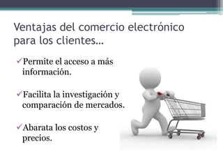 Ventajas del comercio electrónico
para los clientes…
Permite el acceso a más
 información.

Facilita la investigación y
 comparación de mercados.

Abarata los costos y
 precios.
 