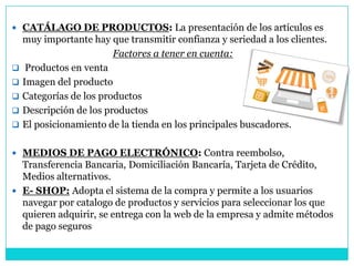  CATÁLAGO DE PRODUCTOS: La presentación de los artículos es
muy importante hay que transmitir confianza y seriedad a los clientes.
Factores a tener en cuenta:
 Productos en venta
 Imagen del producto
 Categorías de los productos
 Descripción de los productos
 El posicionamiento de la tienda en los principales buscadores.
 MEDIOS DE PAGO ELECTRÓNICO: Contra reembolso,
Transferencia Bancaria, Domiciliación Bancaría, Tarjeta de Crédito,
Medios alternativos.
 E- SHOP: Adopta el sistema de la compra y permite a los usuarios
navegar por catalogo de productos y servicios para seleccionar los que
quieren adquirir, se entrega con la web de la empresa y admite métodos
de pago seguros
 