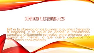COMERCIO ELECTRÓNICO B2B 
B2B es la abreviación de business to business (negocio 
a negocio), y es aquel en donde la transacción 
comercial únicamente se realiza entre empresas que 
operan en Internet, lo que quiere decir que no 
intervienen consumidores. 
 