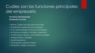Cuáles son las funciones principales
del empresario
Funciones del Empresario
(Fundación Corona)
• Reúne y asigna recursos para crear algo.
• Emprende la operación de la empresa.
• Crea oportunidades e innova en el negocio.
• Participa en el diseño, montaje y operación.
• Invierte dinero, tiempo, conocimiento, prestigio.
• Arriesga dinero y prestigio.
• Recibe beneficios.
• Crea riqueza y genera empleo.
• Administra y dirige la empresa.
 