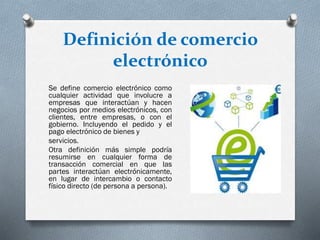 Definición de comercio
electrónico
Se define comercio electrónico como
cualquier actividad que involucre a
empresas que interactúan y hacen
negocios por medios electrónicos, con
clientes, entre empresas, o con el
gobierno. Incluyendo el pedido y el
pago electrónico de bienes y
servicios.
Otra definición más simple podría
resumirse en cualquier forma de
transacción comercial en que las
partes interactúan electrónicamente,
en lugar de intercambio o contacto
físico directo (de persona a persona).
 