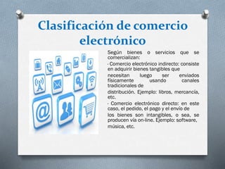 Clasificación de comercio
electrónico
Según bienes o servicios que se
comercializan:
· Comercio electrónico indirecto: consiste
en adquirir bienes tangibles que
necesitan luego ser enviados
físicamente usando canales
tradicionales de
distribución. Ejemplo: libros, mercancía,
etc.
· Comercio electrónico directo: en este
caso, el pedido, el pago y el envío de
los bienes son intangibles, o sea, se
producen vía on-line. Ejemplo: software,
música, etc.
 