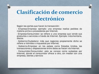 Clasificación de comercio
electrónico
Según las partes que hacen la transacción:
· Empresa-Empresa: ejemplo: una empresa realiza pedidos de
materia prima a proveedores por Internet.
· Empresa-Consumidor: se refiere a una empresa que vende sus
productos o servicios a través de Internet. Ejemplo: indumentaria,
discos.
· Gobierno-Ciudadano: más que negocios propiamente dicho se
refiere a trámites o impuestos por Internet.
· Gobierno-Empresa: en los países como Estados Unidos, las
transacciones y disposiciones entre éstos se hacen vía Internet.
· Consumidor-Consumidor: esto se conoce como subastas por
Internet, donde el consumidor ofrece a otro, sin mediar con una
empresa, bienes y servicio
 