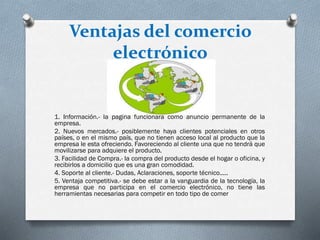 Ventajas del comercio
electrónico
1. Información.- la pagina funcionara como anuncio permanente de la
empresa.
2. Nuevos mercados.- posiblemente haya clientes potenciales en otros
países, o en el mismo país, que no tienen acceso local al producto que la
empresa le esta ofreciendo. Favoreciendo al cliente una que no tendrá que
movilizarse para adquiere el producto.
3. Facilidad de Compra.- la compra del producto desde el hogar o oficina, y
recibirlos a domicilio que es una gran comodidad.
4. Soporte al cliente.- Dudas, Aclaraciones, soporte técnico.....
5. Ventaja competitiva.- se debe estar a la vanguardia de la tecnología, la
empresa que no participa en el comercio electrónico, no tiene las
herramientas necesarias para competir en todo tipo de comer
 