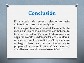 Conclusión
El mercado de acceso electrónico está
sufriendo un desarrollo vertiginoso.
El despegue tomará velocidad lentamente de
modo que los canales electrónicos habrán de
tener en consideración a los tradicionales que
seguirán siendo usados por los consumidores.
A pesar de que los beneficios sólo aparecerán
a largo plazo, los bancos líderes están
preparando ya su gente, sus infraestructuras y
sus clientes para el comercio electrónico
 