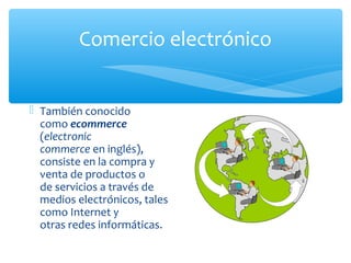 Comercio electrónico 
 También conocido 
como ecommerce 
(electronic 
commerce en inglés), 
consiste en la compra y 
venta de productos o 
de servicios a través de 
medios electrónicos, tales 
como Internet y 
otras redes informáticas. 
 