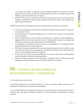 Tendencias de Mercado / Comercio Electrónico – Año 2014 Página 10
y los temores que atañen a la seguridad, son los principales obstáculos para comprar en internet.
Algunos motivos que harían cambiar esta situación podrían ser, contar con la opción de pago contra
reembolso y que las transacciones sean más seguras.
 El 32% de los internautas no compradores no realizarían compras por Internet en los próximos meses. Sin
embargo, un 18% podrían cambiar de opinión y adquirir en los próximos meses, lo que implica que aún
existe margen de crecimiento.
También hay que señalar las principales características observadas de las nuevas formas de e-commerce:
 El 26% de los compradores online utilizaron un dispositivo móvil para comprar productos o servicios de
uso personal por Internet.
 Los internautas que han utilizado este dispositivo en sus compras online lo perciben como adecuados
para dicha actividad.
 Entre las características que se han criticado a este dispositivo se encuentran la mayor dificultad en la
navegación (62%), que la versión web para el mismo no contenga todas las opciones de la página web
(39%), la mala visualización (37%) y los problemas de accesibilidad (25%).
 Las posibilidades de movilidad que ofrece el móvil no son aprovechadas por los compradores online,
quienes optan por hacer las compras desde casa.
 El 67% de los internautas compradores online han adquirido alguna app para el móvil en la Red, y las que
mayor éxito han tenido son las correspondientes a mensajería, el principal destino ha sido el móvil y los
canales de compra preferidos App Store y Google Play.
 Por otra parte, el 12% de los internautas compradores se ha suscrito a algún tipo de contenido digital,
siendo el ordenador y móvil los destinatarios principales.
 Entre los internautas compradores el 29% afirma jugar a videojuegos, de ellos el 21% descargan algún
videojuego en la Red, principalmente para el móvil (62%), seguido por el ordenador.
IV. FUENTES DE INFLUENCIA EN
REQUERIMIENTOS Y TENDENCIAS
1. Tendencias del sector
Las principales tendencias de e-commerce para 2015, son el foco en el usuario, mobile commerce, la omni-
canalidad, la personalización y el aumento de la competitividad.
A su vez, podemos clasificar dos mega-tendencias claras que se perfilan como claves dentro del desarrollo del e-
commerce. Estas están ligadas al proceso de compra y a la toma de decisión: el showrooming y las ventas
multicanal.
 
