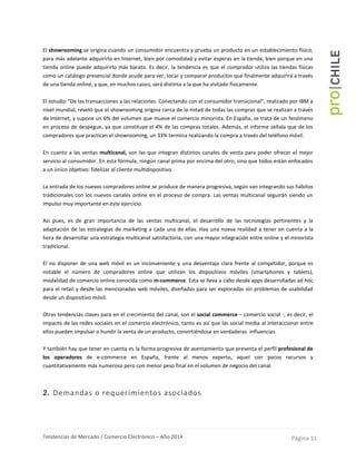 Tendencias de Mercado / Comercio Electrónico – Año 2014 Página 11
El showrooming se origina cuando un consumidor encuentra y prueba un producto en un establecimiento físico,
para más adelante adquirirlo en Internet, bien por comodidad y evitar esperas en la tienda, bien porque en una
tienda online puede adquirirlo más barato. Es decir, la tendencia es que el comprador utiliza las tiendas físicas
como un catálogo presencial donde acude para ver, tocar y comparar productos que finalmente adquirirá a través
de una tienda online, y que, en muchos casos, será distinta a la que ha visitado físicamente.
El estudio “De las transacciones a las relaciones. Conectando con el consumidor transicional”, realizado por IBM a
nivel mundial, reveló que el showrooming origina cerca de la mitad de todas las compras que se realizan a través
de Internet, y supone un 6% del volumen que mueve el comercio minorista. En España, se trata de un fenómeno
en proceso de despegue, ya que constituye el 4% de las compras totales. Además, el informe señala que de los
compradores que practican el showrooming, un 33% termina realizando la compra a través del teléfono móvil.
En cuanto a las ventas multicanal, son las que integran distintos canales de venta para poder ofrecer el mejor
servicio al consumidor. En esta fórmula, ningún canal prima por encima del otro, sino que todos están enfocados
a un único objetivo: fidelizar al cliente multidispositivo.
La entrada de los nuevos compradores online se produce de manera progresiva, según van integrando sus hábitos
tradicionales con los nuevos canales online en el proceso de compra. Las ventas multicanal seguirán siendo un
impulso muy importante en este ejercicio.
Así pues, es de gran importancia de las ventas multicanal, el desarrollo de las tecnologías pertinentes y la
adaptación de las estrategias de marketing a cada una de ellas. Hay una nueva realidad a tener en cuenta a la
hora de desarrollar una estrategia multicanal satisfactoria, con una mayor integración entre online y el minorista
tradicional.
El no disponer de una web móvil es un inconveniente y una desventaja clara frente al competidor, porque es
notable el número de compradores online que utilizan los dispositivos móviles (smartphones y tablets),
modalidad de comercio online conocida como m-commerce. Esta se lleva a cabo desde apps desarrolladas ad hoc
para el retail y desde las mencionadas web móviles, diseñadas para ser exploradas sin problemas de usabilidad
desde un dispositivo móvil.
Otras tendencias claves para en el crecimiento del canal, son el social commerce – comercio social -, es decir, el
impacto de las redes sociales en el comercio electrónico, tanto es así que las social media al interaccionar entre
ellos pueden impulsar o hundir la venta de un producto, convirtiéndose en verdaderas influencias.
Y también hay que tener en cuenta es la forma progresiva de asentamiento que presenta el perfil profesional de
los operadores de e-commerce en España, frente al menos experto, aquel con pocos recursos y
cuantitativamente más numeroso pero con menor peso final en el volumen de negocio del canal.
2. Demandas o requerimientos asociados
 