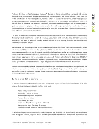 Tendencias de Mercado / Comercio Electrónico – Año 2014 Página 12
Podemos abreviarlo en “facilidades para el usuario”. Cuando un cliente potencial llega a una web B2C necesita
encontrar en el sitio una serie de características que le hagan la compra más fácil y confiable. Entre éstas hay
cuatro consideradas de elevada importancia, no sólo a la hora de favorecer la conversión, sino también para que
la empresa pueda conocer cuáles son las necesidades u opiniones de los clientes para que le ayuden a mejorar. Se
trata de sellos de confianza, chat de ayuda a la compra, herramientas de valoración para que el cliente exprese su
grado de satisfacción y opciones de puntos de recogida del producto por parte del comprador (servicio para
recoger pedidos en el lugar que mejor convenga (cerca del domicilio, lugar de trabajo, colegio, centro comercial…)
y con el horario que más se adapte al cliente.
Los sellos de confianza o garantía en Internet son herramientas que certifican un compromiso ético y responsable
de las empresas de e-commerce a la hora de vender, y que cumplen con la normativa. Esta distinción supone una
ventaja para los negocios adscritos frente a aquellos que no lo están, ya que el usuario los identifica como
confiables y favorece la compra.
Hay encuestas que desprenden que el 40% de las webs de comercio electrónico cuentan con un sello de calidad,
mientras que el 60% no cuenta con ello, y de éstos el 23% prevé implementarlo. Llama la atención el elevado
porcentaje que no utiliza este tipo de garantía, más de la mitad prescinden de ella. Se trata de un vacío que puede
repercutir directamente en las ventas, ya que se crearon para disminuir el temor de los usuarios en los comercios
electrónicos y lograr así un mayor número de conversiones. El “Estudio sobre Comercio Electrónico B2C 2012”
elaborado por el Ministerio de Industria, Energía y Turismo de España, señala el 39% de los compradores tiene en
cuenta que la tienda online esté adherida a algún código de confianza en Internet a la hora de comprar.
Para los consumidores españoles el Sello de Confianza Online y el hecho de que los procesos de pago aporten ese
valor tienen especial importancia. La adscripción a un sello de calidad sólo puede reportar beneficios a la empresa
que lo ofrece, pues es enviarle un mensaje claro al consumidor: estamos regulados, cumplimos unos estándares y
puedes confiar en nuestro servicio.
3. Ventajas del e-commerce
El comercio electrónico o también conocido como cuarto canal, aporta numerosas ventajas al cliente final, entre
otras, se destacan las siguientes que se explican por si solas:
- Acceso a mayor información
- Comodidad y ahorro de tiempo
- Aumento de las opciones disponibles
- Precios más competitivos
- Participación del cliente
- Incremento del poder de negociación del cliente
- Mayor control sobre el proceso de compra
- Personalización del producto “mass coustomization”.
Es así como el desarrollo del e-commerce está impulsando una tendencia a la desintegración de la cadena de
valor de algunos sectores, llegando incluso a la desaparición de intermediarios tradicionales, ejemplo de ello
 