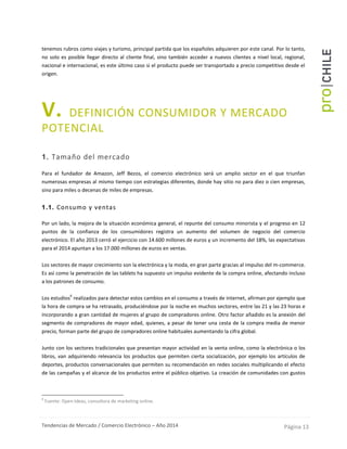 Tendencias de Mercado / Comercio Electrónico – Año 2014 Página 13
tenemos rubros como viajes y turismo, principal partida que los españoles adquieren por este canal. Por lo tanto,
no solo es posible llegar directo al cliente final, sino también acceder a nuevos clientes a nivel local, regional,
nacional e internacional, es este último caso si el producto puede ser transportado a precio competitivo desde el
origen.
V. DEFINICIÓN CONSUMIDOR Y MERCADO
POTENCIAL
1. Tamaño del mercado
Para el fundador de Amazon, Jeff Bezos, el comercio electrónico será un amplio sector en el que triunfan
numerosas empresas al mismo tiempo con estrategias diferentes, donde hay sitio no para diez o cien empresas,
sino para miles o decenas de miles de empresas.
1.1. Consumo y ventas
Por un lado, la mejora de la situación económica general, el repunte del consumo minorista y el progreso en 12
puntos de la confianza de los consumidores registra un aumento del volumen de negocio del comercio
electrónico. El año 2013 cerró el ejercicio con 14.600 millones de euros y un incremento del 18%, las expectativas
para el 2014 apuntan a los 17.000 millones de euros en ventas.
Los sectores de mayor crecimiento son la electrónica y la moda, en gran parte gracias al impulso del m-commerce.
Es así como la penetración de las tablets ha supuesto un impulso evidente de la compra online, afectando incluso
a los patrones de consumo.
Los estudios
6
realizados para detectar estos cambios en el consumo a través de internet, afirman por ejemplo que
la hora de compra se ha retrasado, produciéndose por la noche en muchos sectores, entre las 21 y las 23 horas e
incorporando a gran cantidad de mujeres al grupo de compradores online. Otro factor añadido es la anexión del
segmento de compradores de mayor edad, quienes, a pesar de tener una cesta de la compra media de menor
precio, forman parte del grupo de compradores online habituales aumentando la cifra global.
Junto con los sectores tradicionales que presentan mayor actividad en la venta online, como la electrónica o los
libros, van adquiriendo relevancia los productos que permiten cierta socialización, por ejemplo los artículos de
deportes, productos conversacionales que permiten su recomendación en redes sociales multiplicando el efecto
de las campañas y el alcance de los productos entre el público objetivo. La creación de comunidades con gustos
6
Fuente: Open-Ideas, consultora de marketing online.
 