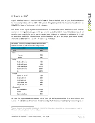 Tendencias de Mercado / Comercio Electrónico – Año 2014 Página 15
3. Gasto medio8
El gasto medio del internauta comprador fue de 848 € en 2013. Los mayores ratios de gasto se encuentran entre
los tramos comprendidos entre los 3.000 y 250 €, siendo el rango de repetición más frecuente el situado entre los
251 y 500 €, o lo que es lo mismo, el 21,4% de e-shopper.
Este mismo análisis según el perfil socioeconómico de los compradores online determina que los hombres
ostentan un mayor gasto medio, y a medida que aumenta la edad, también lo hace el ticket de compra. Es así
como los mayores de 65 años son los que más gastan. Según el hábitat, los residentes en poblaciones de 20 a 50
mil habitantes tienen más consumo online y clase alta-media alta es la que mayor gasto online muestra,
alcanzando los 1.014 €, frente a los 549 € de la clase baja-media baja.
Perfil socio económico del gasto medio de compras por
internet sobre el total de internautas compradores
Gasto medio _ 2013 Euros
Total 848
Sexo
- Hombre 933
- Mujer 741
Edad
- De 15 a 24 años 423
- De 25 a 34 años 716
- De 35 a 49 años 1.008
- De 50 a 64 años 1.034
- 65 > 1.043
Hábitat
- Menos de 10 mil 770
- De 10 a 20 mil 832
- De 20 a 50 mil 975
- De 50 a 100 mil 840
- Más de 100 mil 841
Clase social
- Alta-media alta 1.014
- Media 788
- Baja-media baja 549
Las cifras son especialmente contundentes para el gasto que realizan los españoles
9
en el sector turístico, que
supone 4 de cada 10 euros del comercio electrónico en España, tanto en exportación (compras de extranjeros en
8
Fuente: Comercio Electrónico B2C 2013. Edición 2014. ONTSI – Observatorio Nacional de las Telecomunicaciones y de la SI,
Ministerio de Industria, Energía y Turismo de España
 