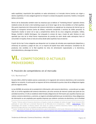 Tendencias de Mercado / Comercio Electrónico – Año 2014 Página 16
webs españolas), importación (de españoles en webs extranjeras) o el mercado interno (ventas con origen y
destino españoles). En esta categoría general se incluyen la compra de paquetes vacaciones, hoteles y transporte
(aéreo y terrestre).
Dentro de los destacados también están las empresas que se dedican al “marketing directo” captando clientes
mediante envíos de email o tele-marketing ocupan así el tercer lugar de los más vendidos en la Red española.
Otra parte importante de la facturación del comercio electrónico es captada por las empresas de internet que se
dedican al transporte terrestre (venta de billetes, economía compartida o servicios de chófer personal). Es
importante resaltar al sector de la ropa y complementos dentro de las cinco categorías principales. Inditex,
Mango, Cortefiel o Adolfo Domínguez, han empujado la compra de ropa a través de web. Destaca en este
apartado que más de la mitad fueron importaciones de prendas de vestir desde webs extranjeras hacia el
consumidor en España, frente al resto de ventas desde webs españolas hacia el exterior.
A partir de los top 5 otras categorías que despuntan son la compra de entradas para espectáculos (deportivos y
artísticos); las apuestas y juegos de azar, en su mayoría de España hacia webs extranjeras. Completan los 10
productos más vendidos en la Red española los sitios de alimentación especializados y la electrónica,
electrodomésticos y descargas de música.
VI. COMPETIDORES O ACTUALES
PROVEEDORES
1. Posición de competidores en el mercado
1.1. Normativas10
Durante 2013 y 2014 ha habido avances sustanciales en la regulación del comercio electrónico y de la economía
digital en su conjunto. A continuación se exponen de forma sintetizada los puntos clave de las obligaciones legales
para los negocios online.
La Ley 34/2002, de servicios de la sociedad de la información y del comercio electrónico, y conocida por sus siglas
LSSI, es la norma reguladora del comercio electrónico y de otros servicios de internet cuando sean parte de una
actividad económica. En ella se establecen determinadas obligaciones de información para aquellas empresas que
realicen comercio electrónico y, asimismo, se regula la actividad publicitaria por vía electrónica. Estas obligaciones
de información se ven ampliadas para aquellas empresas que celebren contratos vía electrónica, con la finalidad
9
Fuente: “Informe sobre el Comercio electrónico en España a través de entidades de medios de pago” Tercer trimestre 2013
publicado en Junio 2014 por la Comisión Nacional de los Mercados de la Competencia – CNMC - www.cnmc.es Nota
metodológica del estudio: el informe anterior solo tienen en cuenta el comercio electrónico hecho a través de tarjetas
bancarias de pago adscritas a las entidades de pago españolas colaboradoras.
10
Fuente: Secretaría de Estado de Telecomunicaciones y para la Sociedad de la información. Ministerio de Industria, Energía y
Turismo. http://www.comercio.gob.es/es-es/comercio-interior/ordenacion-del-comercio/paginas/comercio-electronico-.aspx
 