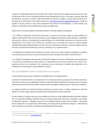 Tendencias de Mercado / Comercio Electrónico – Año 2014 Página 17
de reducir la inseguridad jurídica de la operación. Para mayor información de las reglas necesarias para que el uso
y disfrute de la red, así como la posible actividad económica generada en torno a la compra y venta de todo tipo
de productos y servicios, consultar la web del Ministerio de Industria, Energía y Turismo ley de Servicios de la
Sociedad de la Información y del Comercio Electrónico http://www.lssi.gob.es/paginas/Index.aspx y desde ahí
acceder al tipo de consulta o bien como proveedores de servicios de intermediación, o como empresa que
ofrecen sus productos o como ciudadano que posean una página web.
Existen otras normas que regulan la actividad comercial en internet, destacan las siguientes:
- Ley 7/1996, de Ordenación del Comercio Minorista. La presente Ley tiene por objeto principal establecer el
régimen jurídico general del comercio minorista, así como regular determinadas ventas especiales y actividades
de promoción comercial, sin perjuicio de las leyes dictadas por las Comunidades Autónomas en el ejercicio de sus
competencias en la materia. A los efectos de la presente Ley, se entiende por comercio minorista aquella
actividad desarrollada profesionalmente con ánimo de lucro consistente en ofertar la venta de cualquier clase de
artículos a los destinatarios finales de los mismos, utilizando o no un establecimiento.
- Ley 3/2014, para la defensa de consumidores y usuarios. Esta ley ya en vigor incorpora novedades en lo relativo
a la información precontractual, servicios de atención al cliente, llamadas comerciales o venta telefónica.
11
- Ley 7/1998, de Condiciones Generales de la Contratación. Regula las cláusulas predispuestas cuya incorporación
al contrato sea impuesta por una de las partes, con independencia de la autoría material de las mismas, de su
apariencia externa, de su extensión y de cualesquiera otras circunstancias, habiendo sido redactadas con la
finalidad de ser incorporadas a una pluralidad de contratos.
1.2. Fiscalidad del comercio electrónico en España
A efectos fiscales hay dos tipos de regímenes: fiscalidad directa y fiscalidad indirecta.
En España la fiscalidad directa es la relacionada con los impuestos directos que gravan el comercio electrónico;
estos son los mismos que los aplicados al comercio tradicional y demás actividades económicas, como el Impuesto
de Retenciones de Personas Físicas (IRPF), Impuesto sobre sociedades o Impuesto sobre la renta de no residentes.
Los aspectos fiscales del comercio electrónico ejercido por personas físicas o jurídicas residentes en territorio
español no ofrecen ninguna diferencia respecto de los derivados del comercio tradicional.
En este sentido, el concepto clave para una actividad en Internet es el de establecimiento permanente, definido
como un lugar fijo de negocios mediante el que una empresa realiza toda o parte de su actividad, lo que implica
los siguientes requisitos: − Obligada utilización de una instalación donde se desarrolla la actividad. − Vinculación
de las instalaciones a un espacio físico determinado, con cierto grado de permanencia temporal. − Necesidad de
que la actividad sea productiva y contribuya al beneficio global de la empresa.
11
Nota: la Asociación Española de la Economía Digital - ADIGITAL – ha elaborado una “Guía sobre la nueva normativa del e-
commerce y venta a distancia” www.adigital.org
 