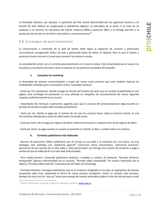 Tendencias de Mercado / Comercio Electrónico – Año 2014 Página 18
La fiscalidad indirecta, por ejemplo, la aplicación del IVA, estará determinada por los siguientes factores y en
función de ellos deberá ser programada la plataforma logística: a) naturaleza de la venta, si se trata de un
producto o un servicio; b) naturaleza del cliente, empresa (B2B) o particular (B2C) y c) entrega del bien o la
prestación del servicio en territorio comunitario o extracomunitario
12
.
1.3. Estrategias de posicionamiento
La comunicación o contenido de la web de ventas debe lograr la captación de usuarios y potenciales
consumidores consiguiendo tráfico de web y generando bases de datos; el objetivo final es que el cliente y
potencial cliente retornen a la web para convertir las visitas en ventas.
La necesidad de contar con un correcto posicionamiento en el canal es obvia. Está comprobado que el usuario no
encuentra un producto concreto si éste no aparece en los primeros resultados del buscador.
a. Campañas de marketing
La diversidad de sectores comercializados a través del cuarto canal ameritan que sean también diversas las
modalidades utilizadas para la promoción online. Se pueden destacar:
- Coste por mil impresiones: donde se paga en función del número de veces que se visualiza la publicidad en una
página. Esta estrategia de promoción es muy utilizada en campañas de reconocimiento de marca, logrando
impactar publicitariamente en el usuario.
- Desembolso fijo mensual o patrocinio: pagando para que el anuncio del producto/servicio salga durante un
periodo de tiempo en webs seleccionadas previamente.
- Coste por clic: donde se paga por el número de clic que los usuarios hacen sobre el anuncio inserto. Es una
herramienta utilizada para atraer el tráfico web a la tienda online.
- Coste por lead: solo se paga por registro de datos mediante formulario o cualquier otra vía de ingreso de datos.
- Coste por venta: se paga cuando un usuario se convierte en cliente, es decir, cuando realiza una compra.
b. Formatos publicitarios más habituales
- Banners de patrocinio: faldón publicitario que se incluye en una web y se relaciona con una marca. Las tres
tipologías más utilizadas son “patrocinio general” (concurren varios anunciantes), “patrocinio exclusivo”
(patrocinio de una sección de un sitio web) y “post patrocinado” (se entrega una muestra de producto o pago a
cambio de que se hable de él en el sitio web seleccionado).
- Rich media banners: contenido publicitario dinámico, complejo y creativo. Se destacan, “formato dinámico
enriquecido” (genera interactividad con el usuario), “formato vídeo enriquecido” (el usuario interactúa con el
vídeo) y “formato vídeo estándar” (reproducción del vídeo vía streaming).
- Formatos flotantes: mensajes publicitarios que no se muestran integrados en la web, se superponen de manera
inesperada sobre ésta, adoptando la forma de nueva ventana emergente, tienen un carácter más intrusivo.
Ejemplo de estos son los “pop up” (aviso que emerge de manera automática sobre el sitio de Internet que se está
12
Mayor información consultar la Agencia Tributaria española: www.aeat.es
 