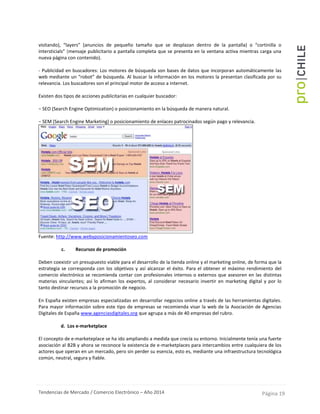 Tendencias de Mercado / Comercio Electrónico – Año 2014 Página 19
visitando), “layers” (anuncios de pequeño tamaño que se desplazan dentro de la pantalla) o “cortinilla o
intersticials” (mensaje publicitario a pantalla completa que se presenta en la ventana activa mientras carga una
nueva página con contenido).
- Publicidad en buscadores: Los motores de búsqueda son bases de datos que incorporan automáticamente las
web mediante un “robot” de búsqueda. Al buscar la información en los motores la presentan clasificada por su
relevancia. Los buscadores son el principal motor de acceso a internet.
Existen dos tipos de acciones publicitarias en cualquier buscador:
− SEO (Search Engine Optimization) o posicionamiento en la búsqueda de manera natural.
− SEM (Search Engine Marketing) o posicionamiento de enlaces patrocinados según pago y relevancia.
Fuente: http://www.webyposicionamientoseo.com
c. Recursos de promoción
Deben coexistir un presupuesto viable para el desarrollo de la tienda online y el marketing online, de forma que la
estrategia se corresponda con los objetivos y así alcanzar el éxito. Para el obtener el máximo rendimiento del
comercio electrónico se recomienda contar con profesionales internos o externos que asesoren en las distintas
materias vinculantes; así lo afirman los expertos, al considerar necesario invertir en marketing digital y por lo
tanto destinar recursos a la promoción de negocio.
En España existen empresas especializadas en desarrollar negocios online a través de las herramientas digitales.
Para mayor información sobre este tipo de empresas se recomienda visar la web de la Asociación de Agencias
Digitales de España www.agenciasdigitales.org que agrupa a más de 40 empresas del rubro.
d. Los e-marketplace
El concepto de e-marketeplace se ha ido ampliando a medida que crecía su entorno. Inicialmente tenía una fuerte
asociación al B2B y ahora se reconoce la existencia de e-marketplaces para intercambios entre cualquiera de los
actores que operan en un mercado, pero sin perder su esencia, esto es, mediante una infraestructura tecnológica
común, neutral, segura y fiable.
 