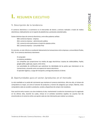 Tendencias de Mercado / Comercio Electrónico – Año 2014 Página 2
I. RESUMEN EJECUTIVO
1. Descripción de la tendencia
El comercio electrónico o e-commerce es el intercambio de bienes y servicios realizado a través de medios
electrónicos, habitualmente con el soporte de plataformas y protocolos estandarizados.
Existen distintos tipos de comercio electrónico, entre ellos podemos señalar:
- B2B: comercio empresa - empresa
- B2A: comercio empresa – administración pública
- C2C: comercio entre particulares a través de subastas online.
- B2C: comercio empresa – consumidor final
En concreto, en este informe se analizarán básicamente las transacciones entre empresas y consumidores finales,
B2C. En el comercio electrónico intervienen:
- El comprador
- La empresa vendedora
- Las compañías que proporcionan los medios de pago electrónicos: tarjetas de crédito/débito, PayPal,
google wallet, apple pay, square, entre otros.
- Las autoridades de certificación que autentican las identidades de las partes que intervienen en las
transacciones, actuando como una especie de notario electrónico.
- El operador logístico, a cargo del transporte y entrega del producto al cliente.
2. Oportunidades para el sector /productos en el mercado
Lo más reseñable es la senda del crecimiento que mantiene el comercio electrónico. Año tras año, el número de
compradores es mayor, así como el volumen de productos y número de categorías que compra. Además, estos
compradores cada vez acceden a productos, canales y dispositivos de compra más novedosos.
Este canal de venta muestra una clara tendencia al alza, manteniendo la senda de crecimiento que ha registrado
en los últimos años, durante los cuales, incluso en el contexto económico español, los usuarios han ido
encontrando en el comercio online una opción cada vez más interesante para realizar sus compras.
 