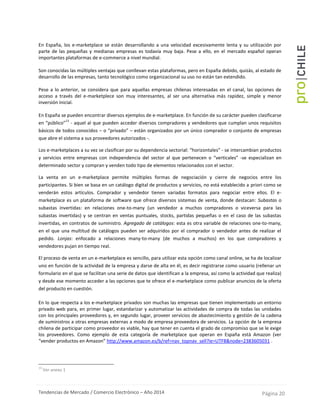 Tendencias de Mercado / Comercio Electrónico – Año 2014 Página 20
En España, los e-marketplace se están desarrollando a una velocidad excesivamente lenta y su utilización por
parte de las pequeñas y medianas empresas es todavía muy baja. Pese a ello, en el mercado español operan
importantes plataformas de e-commerce a nivel mundial.
Son conocidas las múltiples ventajas que conllevan estas plataformas, pero en España debido, quizás, al estado de
desarrollo de las empresas, tanto tecnológico como organizacional su uso no están tan extendido.
Pese a lo anterior, se considera que para aquellas empresas chilenas interesadas en el canal, las opciones de
acceso a través del e-marketplece son muy interesantes, al ser una alternativa más rapidez, simple y menor
inversión inicial.
En España se pueden encontrar diversos ejemplos de e-marketplace. En función de su carácter pueden clasificarse
en “público”
13
- aquel al que pueden acceder diversos compradores y vendedores que cumplan unos requisitos
básicos de todos conocidos – o “privado” – están organizados por un único comprador o conjunto de empresas
que abre el sistema a sus proveedores autorizados -.
Los e-marketplaces a su vez se clasifican por su dependencia sectorial: “horizontales” - se intercambian productos
y servicios entre empresas con independencia del sector al que pertenecen o “verticales” -se especializan en
determinado sector y compran y venden todo tipo de elementos relacionados con el sector.
La venta en un e-marketplace permite múltiples formas de negociación y cierre de negocios entre los
participantes. Si bien se basa en un catálogo digital de productos y servicios, no está establecido a priori como se
venderán estos artículos. Comprador y vendedor tienen variadas formatos para negociar entre ellos. El e-
marketplace es un plataforma de software que ofrece diversos sistemas de venta, donde destacan: Subastas o
subastas invertidas: en relaciones one-to-many (un vendedor a muchos compradores o viceversa para las
subastas invertidas) y se centran en ventas puntuales, stocks, partidas pequeñas o en el caso de las subastas
invertidas, en contratos de suministro. Agregado de catálogos: esta es otra variable de relaciones one-to-many,
en el que una multitud de catálogos pueden ser adquiridos por el comprador o vendedor antes de realizar el
pedido. Lonjas: enfocado a relaciones many-to-many (de muchos a muchos) en los que compradores y
vendedores pujan en tiempo real.
El proceso de venta en un e-marketplace es sencillo, para utilizar esta opción como canal online, se ha de localizar
uno en función de la actividad de la empresa y darse de alta en él, es decir registrarse como usuario (rellenar un
formulario en el que se facilitan una serie de datos que identifican a la empresa, así como la actividad que realiza)
y desde ese momento acceder a las opciones que te ofrece el e-marketplace como publicar anuncios de la oferta
del producto en cuestión.
En lo que respecta a los e-marketplace privados son muchas las empresas que tienen implementado un entorno
privado web para, en primer lugar, estandarizar y automatizar las actividades de compra de todas las unidades
con los principales proveedores y, en segundo lugar, proveer servicios de abastecimiento y gestión de la cadena
de suministros a otras empresas externas a modo de empresa proveedora de servicios. La opción de la empresa
chilena de participar como proveedor es viable, hay que tener en cuenta el grado de compromiso que se le exige
los proveedores. Como ejemplo de esta categoría de marketplace que operan en España está Amazon (ver
“vender productos en Amazon” http://www.amazon.es/b/ref=nav_topnav_sell?ie=UTF8&node=2383605031 .
13
Ver anexo 1
 