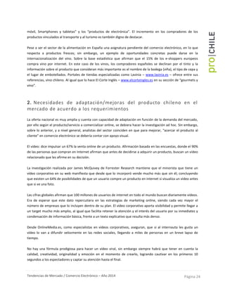 Tendencias de Mercado / Comercio Electrónico – Año 2014 Página 24
móvil, Smartphones y tabletas” y los “productos de electrónica”. El incremento en los compradores de los
productos vinculados al transporte y al turismo es también digno de destacar.
Pese a ser el sector de la alimentación en España una asignatura pendiente del comercio electrónico, en lo que
respecta a productos frescos; sin embargo, un ejemplo de oportunidades concretas puede darse en la
internacionalización del vino. Sobre la base estadística que afirman que el 15% de los e-shoppers europeos
compra vino por internet. En este caso de los vinos, los compradores españoles se declinan por el tinto y la
información sobre el producto que consideran más importante es el nombre de la bodega (viña), el tipo de cepa y
el lugar de embotellados. Portales de tiendas especializadas como Lavinia – www.lavinia.es – ofrece entre sus
referencias, vino chileno. Al igual que lo hace El Corte Inglés – www.elcorteingles.es en su sección de “gourmets y
vino”.
2. Necesidades de adaptación/mejoras del producto chileno en el
mercado de acuerdo a los requerimientos
La oferta nacional es muy amplia y cuenta con capacidad de adaptación en función de la demanda del mercado,
por ello según el producto/servicio a comercializar online, se debiera hacer la investigación ad hoc. Sin embargo,
sobre lo anterior, y a nivel general, analistas del sector coinciden en que para mejorar, “acercar el producto al
cliente” en comercio electrónico se debería contar con apoyo visual.
El vídeo: dice impulsar un 67% la venta online de un producto. Afirmación basada en las encuestas, donde el 90%
de las personas que compran en Internet afirman que antes de decidirse a adquirir un producto, buscan un vídeo
relacionado que les afirme en su decisión.
La investigación realizada por James McQuivey de Forrester Research mantiene que el minorista que tiene un
vídeo corporativo en su web manifiesta que desde que lo incorporó vende mucho más que sin él; concluyendo
que existen un 64% de posibilidades de que un usuario compre un producto en internet si visualiza un vídeo antes
que si ve una foto.
Las cifras globales afirman que 100 millones de usuarios de internet en todo el mundo buscan diariamente vídeos.
Era de esperar que este dato repercutiera en las estrategias de marketing online, siendo cada vez mayor el
número de empresas que lo incluyen dentro de su plan. El vídeo corporativo aporta visibilidad y permite llegar a
un target mucho más amplio, al igual que facilita retener la atención y el interés del usuario por su inmediatez y
condensación de información básica, frente a un texto explicativo que resulta más denso.
Desde OnlineMedia.es, como especialistas en videos corporativos, aseguran, que si al internauta les gusta un
vídeo lo van a difundir velozmente en las redes sociales, llegando a miles de personas en un breve lapso de
tiempo.
No hay una fórmula prodigiosa para hacer un vídeo viral, sin embargo siempre habrá que tener en cuenta la
calidad, creatividad, originalidad y emoción en el momento de crearlo, logrando cautivar en los primeros 10
segundos a los espectadores y captar su atención hasta el final.
 