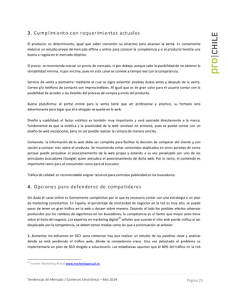 Tendencias de Mercado / Comercio Electrónico – Año 2014 Página 25
3. Cumplimiento con requerimientos actuales
El producto: es determinante, igual que saber transmitir su atractivo para alcanzar la venta. Es conveniente
elaborar un estudio previo de mercado offline y online para conocer la competencia y si el producto tendría una
buena a cogida en el mercado objetivo.
El precio: se recomienda marcar un precio de mercado, ni por debajo, porque cabe la posibilidad de no obtener la
rentabilidad mínima, ni por encima, pues en este canal se convive a tiempo real con la competencia.
Servicio de venta y postventa: mediante el cual se logra solventar posibles dudas antes y después de la venta.
Correo y/o teléfono de contacto son imprescindibles. Al igual que es de gran valor para el usuario contar con la
posibilidad de acceder a los detalles del proceso de compra y envío del producto.
Buena plataforma: el portal online para la venta tiene que ser profesional y práctico, su formato será
determinante para logar que el e-shopper se quede en la web.
Diseño y usabilidad: el factor estético es también muy importante y será asociado directamente a la marca.
Fundamental es que la estética y la practicidad de la web convivan en armonía, pues se puede contar con un
diseño de web excepcional, pero no ser posible realizar la compra de manera sencilla.
Contenido: la información de la web debe ser completa para facilitar la decisión de comparar del cliente y con
opción a conocer más sobre el producto. Se recomienda evitar contenidos duplicados en otros portales de venta
porque puede perjudicar el posicionamiento de la web propia y estando a su vez penalizado por uno de los
principales buscadores (Google) quien perjudica el posicionamiento de dicha web. Por lo tanto, el contenido es
importante tanto para el consumidor como para el buscador.
Tráfico de calidad: es recomendable asignar recursos para contratar publicidad en los buscadores.
4. Opciones para defenderse de competidores
Sin duda el canal online es fuertemente competitivo por lo que es necesario contar con una estrategia y un plan
de marketing consistentes. En España, el porcentaje de mortandad de negocios en la red es muy alto, se puede
pasar de tener un gran tráfico en la web a decaer sobre manera. Dejando al lado los posibles efectos adversos
producidos por los cambios de algoritmos en los buscadores, la competencia es el factor que mayor peso tiene
sobre el éxito del negocio. Los expertos en marketing digital
16
señalan que cuando el sitio web pierde tráfico al ser
desplazado por la competencia, se deben tomar medias como las que a continuación se señalan:
1. Aumentar los esfuerzos en SEO: para comenzar hay que realizar un estudio de las palabras clave y analizar
dónde se está perdiendo el tráfico web, dónde la competencia crece. Una vez detectado el problema se
implementaría un plan de SEO dirigido a solucionarlo. Las estadísticas apuntan que el 80% del tráfico en la red
16
Fuente: Marketing Actual www.marketingactual.es
 
