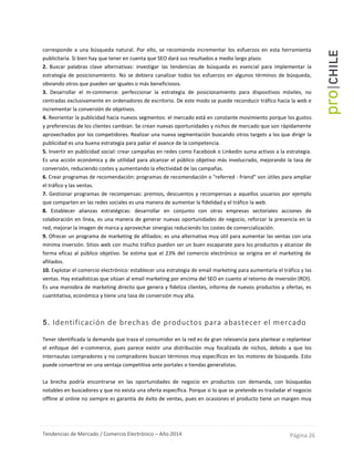 Tendencias de Mercado / Comercio Electrónico – Año 2014 Página 26
corresponde a una búsqueda natural. Por ello, se recomienda incrementar los esfuerzos en esta herramienta
publicitaria. Si bien hay que tener en cuenta que SEO dará sus resultados a medio largo plazo.
2. Buscar palabras clave alternativas: investigar las tendencias de búsqueda es esencial para implementar la
estrategia de posicionamiento. No se debiera canalizar todos los esfuerzos en algunos términos de búsqueda,
obviando otros que pueden ser iguales o más beneficiosos.
3. Desarrollar el m-commerce: perfeccionar la estrategia de posicionamiento para dispositivos móviles, no
centradas exclusivamente en ordenadores de escritorio. De este modo se puede reconducir tráfico hacia la web e
incrementar la conversión de objetivos.
4. Reorientar la publicidad hacia nuevos segmentos: el mercado está en constante movimiento porque los gustos
y preferencias de los clientes cambian. Se crean nuevas oportunidades y nichos de mercado que son rápidamente
aprovechados por los competidores. Realizar una nueva segmentación buscando otros targets a los que dirigir la
publicidad es una buena estrategia para paliar el avance de la competencia.
5. Invertir en publicidad social: crear campañas en redes como Facebook o Linkedin suma activos a la estrategia.
Es una acción económica y de utilidad para alcanzar el público objetivo más involucrado, mejorando la tasa de
conversión, reduciendo costes y aumentando la efectividad de las campañas.
6. Crear programas de recomendación: programas de recomendación o "referred - friend" son útiles para ampliar
el tráfico y las ventas.
7. Gestionar programas de recompensas: premios, descuentos y recompensas a aquellos usuarios por ejemplo
que comparten en las redes sociales es una manera de aumentar la fidelidad y el tráfico la web.
8. Establecer alianzas estratégicas: desarrollar en conjunto con otras empresas sectoriales acciones de
colaboración en línea, es una manera de generar nuevas oportunidades de negocio, reforzar la presencia en la
red, mejorar la imagen de marca y aprovechar sinergias reduciendo los costes de comercialización.
9. Ofrecer un programa de marketing de afiliados: es una alternativa muy útil para aumentar las ventas con una
mínima inversión. Sitios web con mucho tráfico pueden ser un buen escaparate para los productos y alcanzar de
forma eficaz al público objetivo. Se estima que el 23% del comercio electrónico se origina en el marketing de
afiliados.
10. Explotar el comercio electrónico: establecer una estrategia de email marketing para aumentaría el tráfico y las
ventas. Hay estadísticas que sitúan al email marketing por encima del SEO en cuanto al retorno de inversión (ROI).
Es una maniobra de marketing directo que genera y fideliza clientes, informa de nuevos productos y ofertas, es
cuantitativa, económica y tiene una tasa de conversión muy alta.
5. Identificación de brechas de productos para abastecer el mercado
Tener identificada la demanda que traza el consumidor en la red es de gran relevancia para plantear o replantear
el enfoque del e-commerce, pues parece existir una distribución muy focalizada de nichos, debido a que los
internautas compradores y no compradores buscan términos muy específicos en los motores de búsqueda. Esto
puede convertirse en una ventaja competitiva ante portales o tiendas generalistas.
La brecha podría encontrarse en las oportunidades de negocio en productos con demanda, con búsquedas
notables en buscadores y que no exista una oferta específica. Porque si lo que se pretende es trasladar el negocio
offline al online no siempre es garantía de éxito de ventas, pues en ocasiones el producto tiene un margen muy
 