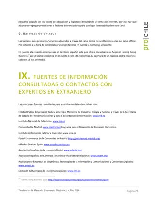 Tendencias de Mercado / Comercio Electrónico – Año 2014 Página 27
pequeño después de los costes de adquisición y logísticos dificultando la venta por internet, por eso hay que
adaptarlo y agregar prestaciones o factores diferenciadores para que logar la rentabilidad en este canal.
6. Barreras de entrada
Las barreras para productos/servicios adquiridos a través del canal online no se diferentes a las del canal offline.
Por lo tanto, a la hora de comercializarse deben tenerse en cuenta la normativa vinculante.
En cuanto a la creación de empresas en territorio español, este país ofrece pocas barreras. Según el ranking Doing
Business
17
2015 España se clasifica en el puesto 33 de 189 economías. La apertura de un negocio podría llevarse a
cabo en 13 días de media.
IX. FUENTES DE INFORMACIÓN
CONSULTADAS O CONTACTOS CON
EXPERTOS EN EXTRANJERO
Las principales fuentes consultadas para este informe de tendencia han sido:
Entidad Pública Empresarial Red.es, adscrita al Ministerio de Industria, Energía y Turismo, a través de la Secretaría
de Estado de Telecomunicaciones y para la Sociedad de la Información: www.red.es
Instituto Nacional de Estadística: www.ine.es
Comunidad de Madrid: www.madrid.org Programa para el Desarrollo del Comercio Electrónico.
Instituto de Comercio Exterior e Inversión: www.icex.es
Portal E-commerce de la Comunidad de Madrid http://portalemad.madrid.org/
eMarket Services Spain: www.emarketservices.es
Asociación Española de la Economía Digital: www.adigital.org
Asociación Española de Comercio Electrónico y Marketing Relacional: www.aecem.org
Asociación de Empresas de Electrónica, Tecnologías de la Información y Comunicaciones y Contenidos Digitales:
www.ametic.es
Comisión del Mercado de Telecomunicaciones: www.cmt.es
17
Fuente: Doing Business 2015: http://espanol.doingbusiness.org/data/exploreeconomies/spain/
 