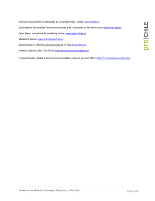 Tendencias de Mercado / Comercio Electrónico – Año 2014 Página 28
Comisión Nacional de los Mercados de la Competencia – CNMC: www.cnmc.es
Observatorio Nacional de Telecomunicaciones y de la Sociedad de la Información: www.ontsi.red.es
Open-Ideas, consultora de marketing online: www.open-ideas.es
Marketing Actual: www.marketingactual.es
Diarios locales: El Mundo www.elmundo.es El País www.elpais.es
Portales especializados: D/A Retail www.distribucionactualidad.com
-
Ferias del sector: Global E-Commerce Summit (Bareclona, 8-10 junio 2015): http://e-commercesummit.com/
 