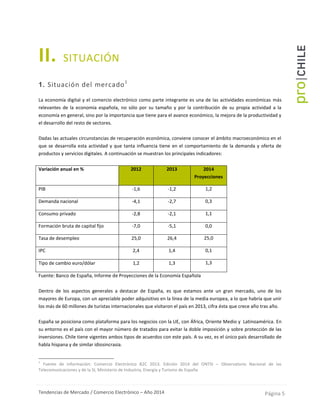 Tendencias de Mercado / Comercio Electrónico – Año 2014 Página 5
II. SITUACIÓN
1. Situación del mercado1
La economía digital y el comercio electrónico como parte integrante es una de las actividades económicas más
relevantes de la economía española, no sólo por su tamaño y por la contribución de su propia actividad a la
economía en general, sino por la importancia que tiene para el avance económico, la mejora de la productividad y
el desarrollo del resto de sectores.
Dadas las actuales circunstancias de recuperación económica, conviene conocer el ámbito macroeconómico en el
que se desarrolla esta actividad y que tanta influencia tiene en el comportamiento de la demanda y oferta de
productos y servicios digitales. A continuación se muestran los principales indicadores:
Variación anual en % 2012 2013 2014
Proyecciones
PIB -1,6 -1,2 1,2
Demanda nacional -4,1 -2,7 0,3
Consumo privado -2,8 -2,1 1,1
Formación bruta de capital fijo -7,0 -5,1 0,0
Tasa de desempleo 25,0 26,4 25,0
IPC 2,4 1,4 0,1
Tipo de cambio euro/dólar 1,2 1,3 1,3
Fuente: Banco de España, Informe de Proyecciones de la Economía Española
Dentro de los aspectos generales a destacar de España, es que estamos ante un gran mercado, uno de los
mayores de Europa, con un apreciable poder adquisitivo en la línea de la media europea, a lo que habría que unir
los más de 60 millones de turistas internacionales que visitaron el país en 2013, cifra ésta que crece año tras año.
España se posiciona como plataforma para los negocios con la UE, con África, Oriente Medio y Latinoamérica. En
su entorno es el país con el mayor número de tratados para evitar la doble imposición y sobre protección de las
inversiones. Chile tiene vigentes ambos tipos de acuerdos con este país. A su vez, es el único país desarrollado de
habla hispana y de similar idiosincrasia.
1
Fuente de información: Comercio Electrónico B2C 2013. Edición 2014 del ONTSI – Observatorio Nacional de las
Telecomunicaciones y de la SI, Ministerio de Industria, Energía y Turismo de España
 