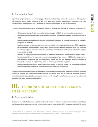 Tendencias de Mercado / Comercio Electrónico – Año 2014 Página 7
3. Consumidor final
El perfil de comprador online se caracteriza por reflejar el tradicional del internauta. Así pues, se define por ser
más intensivo entre edades maduras de 25 a 49 años, con estudios secundarios o superiores, de nivel
socioeconómico medio y medio alto y residentes en hábitats urbanos (más de 100.000 habitantes).
En cuanto al comportamiento de los compradores online, en 2013 hay que destacar las siguientes características:
 El hogar es el lugar preferido para realizar las compras por el 92,3% de los internautas compradores.
 Los compradores que adquieren algún producto o servicio online mensualmente alcanzaron un 15% en
2013.
 Los internautas compradores con un ratio medio de 10,5 procesos de compra, adquirieron de media 3,7
categorías de producto.
 Los sitios web que venden esencialmente por Internet son el principal canal de compra (53%) seguido del
retail que tienen establecimiento físico y venta online (39%) y la web del fabricante (36%). Los sitios web
de bonos o cupones descuento rompen su tendencia creciente alcanzando solo el 13% de las compras
frente al 27% de 2012.
 La forma de pago (tarjeta de crédito/débito) es el método preferido a la hora de hacer la compra (53%).
 La segunda opción son los proveedores de servicios de pago, al que recurren el 28% de los compradores.
 Los productos preferidos por los compradores online son los del segmento turístico (billetes de
transporte y reservas de alojamiento), tanto en volumen, como media de gasto.
2
 Los internautas compradores suelen buscar información en internet previa a la compra de productos
online, siendo los buscadores el canal de información con mayor penetración.
El incremento constante y continuo de la población internauta sustenta e impulsa el cambio en el perfil global del
usuario de internet que viene experimentándose en los últimos años. Es así como se mantiene la crecida
porcentual de internautas de edades maduras, mayores de 50 años y la intensificación del uso de internet entre la
población más joven, los menores de 35 años.
III. OPINIONES DE AGENTES RELEVANTES
EN EL MERCADO
1. Criterios de éxito
Clarificar si un producto / servicio puede tener éxito de ventas en internet es realimente complejo, sin embargo
hay literatura de la que se han extraído varios criterios que sin ellos, se haría difícil conquistar este canal de venta.
2
El INE afirma en su publicación Cifras INE sobre “El Comercio Electrónico y el uso de las nuevas tecnologías” que los
segmentos de producto que más compran online los españoles son ropa, zapatos y material deportivo.
 