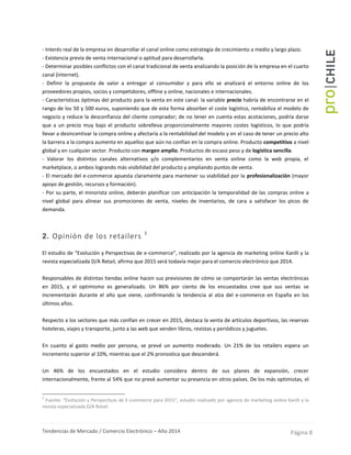 Tendencias de Mercado / Comercio Electrónico – Año 2014 Página 8
- Interés real de la empresa en desarrollar el canal online como estrategia de crecimiento a medio y largo plazo.
- Existencia previa de venta internacional o aptitud para desarrollarla.
- Determinar posibles conflictos con el canal tradicional de venta analizando la posición de la empresa en el cuarto
canal (internet).
- Definir la propuesta de valor a entregar al consumidor y para ello se analizará el entorno online de los
proveedores propios, socios y competidores, offline y online, nacionales e internacionales.
- Características óptimas del producto para la venta en este canal: la variable precio habría de encontrarse en el
rango de los 50 y 500 euros, suponiendo que de esta forma absorber el coste logístico, rentabiliza el modelo de
negocio y reduce la desconfianza del cliente comprador; de no tener en cuenta estas acotaciones, podría darse
que a un precio muy bajo el producto sobrelleva proporcionalmente mayores costes logísticos, lo que podría
llevar a desincentivar la compra online y afectaría a la rentabilidad del modelo y en el caso de tener un precio alto
la barrera a la compra aumenta en aquellos que aún no confían en la compra online. Producto competitivo a nivel
global y en cualquier sector. Producto con margen amplio. Productos de escaso peso y de logística sencilla.
- Valorar los distintos canales alternativos y/o complementarios en venta online como la web propia, el
marketplace, o ambos logrando más visibilidad del producto y ampliando puntos de venta.
- El mercado del e-commerce apuesta claramente para mantener su viabilidad por la profesionalización (mayor
apoyo de gestión, recursos y formación).
- Por su parte, el minorista online, deberán planificar con anticipación la temporalidad de las compras online a
nivel global para alinear sus promociones de venta, niveles de inventarios, de cara a satisfacer los picos de
demanda.
2. Opinión de los retailers 3
El estudio de “Evolución y Perspectivas de e-commerce”, realizado por la agencia de marketing online Kanlli y la
revista especializada D/A Retail, afirma que 2015 será todavía mejor para el comercio electrónico que 2014.
Responsables de distintas tiendas online hacen sus previsiones de cómo se comportarán las ventas electrónicas
en 2015, y el optimismo es generalizado. Un 86% por ciento de los encuestados cree que sus ventas se
incrementarán durante el año que viene, confirmando la tendencia al alza del e-commerce en España en los
últimos años.
Respecto a los sectores que más confían en crecer en 2015, destaca la venta de artículos deportivos, las reservas
hoteleras, viajes y transporte, junto a las web que venden libros, revistas y periódicos y juguetes.
En cuanto al gasto medio por persona, se prevé un aumento moderado. Un 21% de los retailers espera un
incremento superior al 10%, mientras que el 2% pronostica que descenderá.
Un 46% de los encuestados en el estudio considera dentro de sus planes de expansión, crecer
internacionalmente, frente al 54% que no prevé aumentar su presencia en otros países. De los más optimistas, el
3
Fuente: “Evolución y Perspectivas de E-commerce para 2015”, estudio realizado por agencia de marketing online Kanlli y la
revista especializada D/A Retail.
 