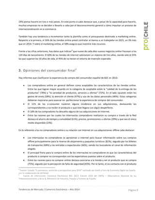 Tendencias de Mercado / Comercio Electrónico – Año 2014 Página 9
14% piensa hacerlo en tres o más países. En este punto sí cabe destacar que, a pesar de la capacidad para hacerlo,
muchas empresas no se deciden a llevarlo a cabo por el desconocimiento general a cómo impulsar un proceso de
internacionalización en e-commerce.
También hay una tendencia a incrementar tanto la plantilla como el presupuesto destinado a marketing online.
Respecto a la primera, el 54% de las tiendas online prevé contratar al menos a un trabajador en 2015, un 3% más
que en 2014. Y sobre el marketing online, el 58% asegura que invertirá más recursos.
Frente a las cifras anteriores, hay datos que indican
4
que nueve de cada diez nuevos negocios online fracasan a los
120 días de lanzamiento. El 60% de las tiendas de internet sobreviven un máximo de tres años, siendo solo el 35%
las que superan los 10 años de vida, el 95% de no tienen el retorno de inversión esperado.
3. Opiniones del consumidor final5
Hay informes que clasificaron la experiencia de compra del consumidor español de B2C en 2013:
 Los compradores online en general definen como aceptables las características de las tiendas online.
Entre las que logran mayor acuerdo en la categoría de aceptable están la “calidad de la entrega de los
productos” (78%) y “la variedad de productos, servicios y ofertas” (72%). En el lado opuesto están los
gastos de envío (58%), la atención al cliente (47%) y uso de los datos personales (46%). Estas categorías
debieran mejorarse para avanzar en perfeccionar la experiencia de comprar del consumidor.
 El 11% de los e-consumer tuvieron alguna incidencia en sus adquisiciones, destacando las
correspondientes a no recibir el producto o que éste llegara con algún desperfecto.
 El 18% de los compradores ha devuelto alguna de sus adquisiciones en Internet.
 Entre las razones por las cuales los internautas compradores realizaron su compra a través de la Red
destaca el ahorro de tiempo y comodidad (61%), precios, promociones u ofertas (39%) y que sea el único
medio disponible (23%).
En lo referente a los no compradores online y su relación con Internet en sus adquisiciones offline cabe destacar:
 Los internautas no compradores se aproximan a internet para buscar información sobre sus compras
offline principalmente para la reserva de alojamiento y paquetes turísticos (81%), seguido por los billetes
de transportes (68%) y las entradas a espectáculos (66%), siendo los buscadores el canal de información
elegido.
 El principal freno para la compra online de los internautas no compradores es que las características del
producto a comprar no correspondan con las expectativas puestas sobre el producto.
 Entre las razones para no comprar online destaca acercarse a la tienda y ver el producto que se compra
(75%), seguido por la percepción de falta de seguridad (45%). Por lo tanto, el no contacto con el producto
4
Fuente: Estudio “E-commerce, evolución y perspectivas para 2014” realizado por Kanlli y Foro de Economía Digital de España
con la colaboración de DA Retail
5
Fuente de información: Comercio Electrónico B2C 2013. Edición 2014 del ONTSI – Observatorio Nacional de las
Telecomunicaciones y de la SI, Ministerio de Industria, Energía y Turismo de España
 