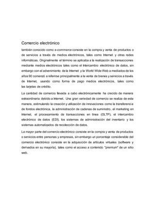 Comercio electrónico 
también conocido como e-commerce consiste en la compra y venta de productos o 
de servicios a través de medios electrónicos, tales como Internet y otras redes 
informáticas. Originalmente el término se aplicaba a la realización de transacciones 
mediante medios electrónicos tales como el Intercambio electrónico de datos, sin 
embargo con el advenimiento de la Internet y la World Wide Web a mediados de los 
años 90 comenzó a referirse principalmente a la venta de bienes y servicios a través 
de Internet, usando como forma de pago medios electrónicos, tales como 
las tarjetas de crédito. 
La cantidad de comercio llevada a cabo electrónicamente ha crecido de manera 
extraordinaria debido a Internet. Una gran variedad de comercio se realiza de esta 
manera, estimulando la creación y utilización de innovaciones como la transferencia 
de fondos electrónica, la administración de cadenas de suministro, el marketing en 
Internet, el procesamiento de transacciones en línea (OLTP), el intercambio 
electrónico de datos (EDI), los sistemas de administración del inventario y los 
sistemas automatizados de recolección de datos. 
La mayor parte del comercio electrónico consiste en la compra y venta de productos 
o servicios entre personas y empresas, sin embargo un porcentaje considerable del 
comercio electrónico consiste en la adquisición de artículos virtuales (software y 
derivados en su mayoría), tales como el acceso a contenido "premium" de un sitio 
web. 
 