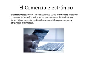 El comercio electrónico, también conocido como e-commerce (electronic
commerce en inglés), consiste en la compra y venta de productos o
de servicios a través de medios electrónicos, tales como Internet y
otras redes informáticas.
El Comercio electrónico
 
