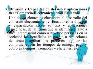 7. Difusión y Capacitación del uso y aplicaciones
del “Comercio Electrónico” en el Ecuador.
Uno de los elementos clave para el desarrollo del
comercio electrónico en el Ecuador es la difusión
y capacitación sobre su uso y aplicaciones
específicas, de tal forma que se identifique tanto a
nivel empresarial como a nivel de personas en la
sociedad los beneficios en cuanto a reducciones
de costos, agilitar los procesos, agilitar las
compras, reducir los tiempos de entrega, pago y
cobro en tiempos razonables y eficientes, etc.
 