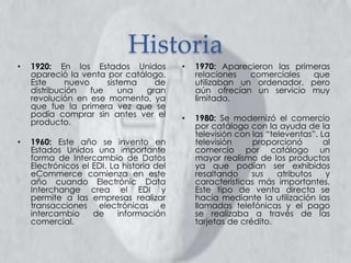 Historia
• 1970: Aparecieron las primeras
relaciones comerciales que
utilizaban un ordenador, pero
aún ofrecían un servicio muy
limitado.
• 1980: Se modernizó el comercio
por catálogo con la ayuda de la
televisión con las “televentas”. La
televisión proporcionó al
comercio por catálogo un
mayor realismo de los productos
ya que podían ser exhibidos
resaltando sus atributos y
características más importantes.
Este tipo de venta directa se
hacía mediante la utilización las
llamadas telefónicas y el pago
se realizaba a través de las
tarjetas de crédito.
• 1920: En los Estados Unidos
apareció la venta por catálogo.
Este nuevo sistema de
distribución fue una gran
revolución en ese momento, ya
que fue la primera vez que se
podía comprar sin antes ver el
producto.
• 1960: Este año se invento en
Estados Unidos una importante
forma de Intercambio de Datos
Electrónicos el EDI. La historia del
eCommerce comienza en este
año cuando Electrónic Data
Interchange crea el EDI y
permite a las empresas realizar
transacciones electrónicas e
intercambio de información
comercial.
 