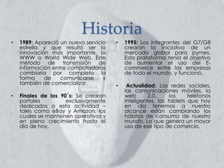 Historia
• 1995: Los integrantes del G7/G8
crearon la iniciativa de un
mercado global para pymes.
Esta plataforma tenía el objetivo
de aumentar el uso del E-
commerce entre las empresas
de todo el mundo, y funcionó.
• Actualidad: Las redes sociales,
las comunicaciones móviles, la
web 2.0., los teléfonos
inteligentes, las tablets que hoy
en día tenemos a nuestro
alcance están cambiando los
hábitos de consumo de nuestro
mundo. Lo que genera un mayor
uso de ese tipo de comercio.
• 1989: Apareció un nuevo servicio
estrella y que resultó ser la
innovación más importante, la
WWW o World Wide Web. Este
método de transmisión de
información entre computadoras
cambiaría por completo la
forma de comunicarse y
también de comercializar.
• Finales de los 90´s: Se crearon
portales exclusivamente
dedicados a esta actividad –
tales como eBay y Amazon, los
cuales se mantienen operativos y
en pleno crecimiento hasta el
día de hoy.
 
