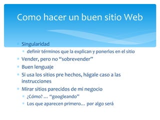 Singularidad definir términos que la explican y ponerlos en el sitio Vender, pero no “sobrevender”  Buen lenguaje Si usa los sitios pre hechos, hágale caso a las instrucciones Mirar sitios parecidos de mi negocio ¿Cómo? … “googleando” Los que aparecen primero… por algo será Como hacer un buen sitio Web 