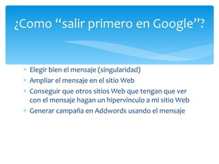 Elegir bien el mensaje (singularidad) Ampliar el mensaje en el sitio Web Conseguir que otros sitios Web que tengan que ver con el mensaje hagan un hipervínculo a mi sitio Web Generar campaña en Addwords usando el mensaje ¿Como “salir primero en Google”? 
