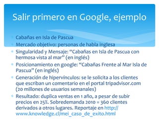 Cabañas en Isla de Pascua Mercado objetivo: personas de habla inglesa Singularidad y Mensaje: “Cabañas en Isla de Pascua con hermosa vista al mar” (en inglés) Posicionamiento en google: “Cabañas Frente al Mar Isla de Pascua” (en inglés) Generación de hipervínculos: se le solicita a los clientes que escriban un comentario en el portal tripadvisor.com (20 millones de usuarios semanales) Resultado: duplica ventas en 1 año, a pesar de subir precios en 25%. Sobredemanda 2010 = 360 clientes derivados a otros lugares. Reportaje en  http:// www.knowledge.cl/mei_caso_de_exito.html   Salir primero en Google, ejemplo 