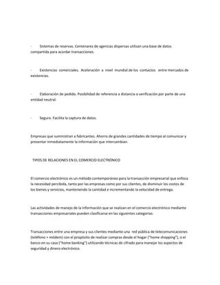 ·   Sistemas de reservas. Centenares de agencias dispersas utilizan una base de datos
compartida para acordar transacciones.



·     Existencias comerciales. Aceleración a nivel mundial de los contactos entre mercados de
existencias.



·    Elaboración de pedido. Posibilidad de referencia a distancia o verificación por parte de una
entidad neutral.



·      Seguro. Facilita la captura de datos.



Empresas que suministran a fabricantes. Ahorro de grandes cantidades de tiempo al comunicar y
presentar inmediatamente la información que intercambian.



    TIPOS DE RELACIONES EN EL COMERCIO ELECTRÓNICO



El comercio electrónico es un método contemporáneo para la transacción empresarial que enfoca
la necesidad percibida, tanto por las empresas como por sus clientes, de disminuir los costos de
los bienes y servicios, manteniendo la cantidad e incrementando la velocidad de entrega.



Las actividades de manejo de la información que se realizan en el comercio electrónico mediante
transacciones empresariales pueden clasificarse en las siguientes categorías:



Transacciones entre una empresa y sus clientes mediante una red pública de telecomunicaciones
(teléfono + módem) con el propósito de realizar compras desde el hogar ("home shopping"), o el
banco en su casa ("home banking") utilizando técnicas de cifrado para manejar los aspectos de
seguridad y dinero electrónico.
 