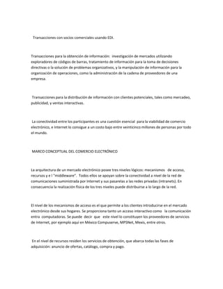 Transacciones con socios comerciales usando EDI.



Transacciones para la obtención de información: investigación de mercados utilizando
exploradores de códigos de barras, tratamiento de información para la toma de decisiones
directivas o la solución de problemas organizativos, y la manipulación de información para la
organización de operaciones, como la administración de la cadena de proveedores de una
empresa.



Transacciones para la distribución de información con clientes potenciales, tales como mercadeo,
publicidad, y ventas interactivas.



La conectividad entre los participantes es una cuestión esencial para la viabilidad de comercio
electrónico, e Internet lo consigue a un costo bajo entre veinticinco millones de personas por todo
el mundo.



MARCO CONCEPTUAL DEL COMERCIO ELECTRÓNICO



La arquitectura de un mercado electrónico posee tres niveles lógicos: mecanismos de acceso,
recursos y e l "middleware”. Todos ellos se apoyan sobre la conectividad a nivel de la red de
comunicaciones suministrada por Internet y sus pasarelas a las redes privadas (intranets). En
consecuencia la realización física de los tres niveles puede distribuirse a lo largo de la red.



El nivel de los mecanismos de acceso es el que permite a los clientes introducirse en el mercado
electrónico desde sus hogares. Se proporciona tanto un acceso interactivo como la comunicación
entra computadoras. Se puede decir que este nivel lo constituyen los proveedores de servicios
de Internet, por ejemplo aquí en México Compuserve, MPSNet, Mexis, entre otros.



En el nivel de recursos residen los servicios de obtención, que abarca todas las fases de
adquisición: anuncio de ofertas, catálogo, compra y pago.
 