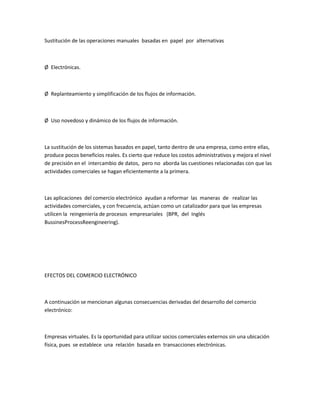 Sustitución de las operaciones manuales basadas en papel por alternativas



Ø Electrónicas.



Ø Replanteamiento y simplificación de los flujos de información.



Ø Uso novedoso y dinámico de los flujos de información.



La sustitución de los sistemas basados en papel, tanto dentro de una empresa, como entre ellas,
produce pocos beneficios reales. Es cierto que reduce los costos administrativos y mejora el nivel
de precisión en el intercambio de datos, pero no aborda las cuestiones relacionadas con que las
actividades comerciales se hagan eficientemente a la primera.



Las aplicaciones del comercio electrónico ayudan a reformar las maneras de realizar las
actividades comerciales, y con frecuencia, actúan como un catalizador para que las empresas
utilicen la reingeniería de procesos empresariales (BPR, del Inglés
BussinesProcessReengineering).




EFECTOS DEL COMERCIO ELECTRÓNICO



A continuación se mencionan algunas consecuencias derivadas del desarrollo del comercio
electrónico:



Empresas virtuales. Es la oportunidad para utilizar socios comerciales externos sin una ubicación
física, pues se establece una relación basada en transacciones electrónicas.
 