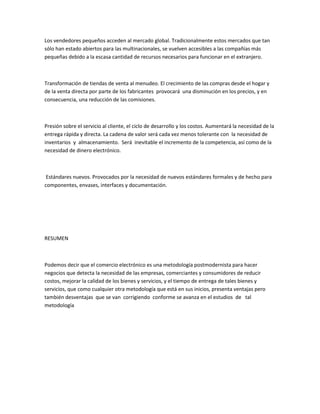 Los vendedores pequeños acceden al mercado global. Tradicionalmente estos mercados que tan
sólo han estado abiertos para las multinacionales, se vuelven accesibles a las compañías más
pequeñas debido a la escasa cantidad de recursos necesarios para funcionar en el extranjero.



Transformación de tiendas de venta al menudeo. El crecimiento de las compras desde el hogar y
de la venta directa por parte de los fabricantes provocará una disminución en los precios, y en
consecuencia, una reducción de las comisiones.



Presión sobre el servicio al cliente, el ciclo de desarrollo y los costos. Aumentará la necesidad de la
entrega rápida y directa. La cadena de valor será cada vez menos tolerante con la necesidad de
inventarios y almacenamiento. Será inevitable el incremento de la competencia, así como de la
necesidad de dinero electrónico.



 Estándares nuevos. Provocados por la necesidad de nuevos estándares formales y de hecho para
componentes, envases, interfaces y documentación.




RESUMEN



Podemos decir que el comercio electrónico es una metodología postmodernista para hacer
negocios que detecta la necesidad de las empresas, comerciantes y consumidores de reducir
costos, mejorar la calidad de los bienes y servicios, y el tiempo de entrega de tales bienes y
servicios, que como cualquier otra metodología que está en sus inicios, presenta ventajas pero
también desventajas que se van corrigiendo conforme se avanza en el estudios de tal
metodología
 
