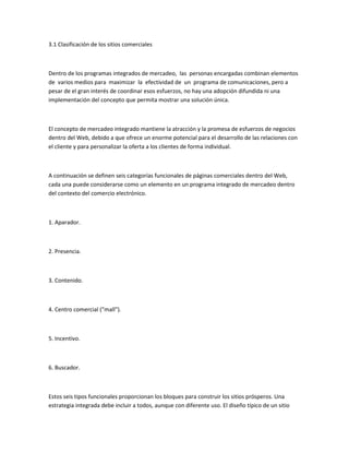 3.1 Clasificación de los sitios comerciales



Dentro de los programas integrados de mercadeo, las personas encargadas combinan elementos
de varios medios para maximizar la efectividad de un programa de comunicaciones, pero a
pesar de el gran interés de coordinar esos esfuerzos, no hay una adopción difundida ni una
implementación del concepto que permita mostrar una solución única.



El concepto de mercadeo integrado mantiene la atracción y la promesa de esfuerzos de negocios
dentro del Web, debido a que ofrece un enorme potencial para el desarrollo de las relaciones con
el cliente y para personalizar la oferta a los clientes de forma individual.



A continuación se definen seis categorías funcionales de páginas comerciales dentro del Web,
cada una puede considerarse como un elemento en un programa integrado de mercadeo dentro
del contexto del comercio electrónico.



1. Aparador.



2. Presencia.



3. Contenido.



4. Centro comercial ("mall").



5. Incentivo.



6. Buscador.



Estos seis tipos funcionales proporcionan los bloques para construir los sitios prósperos. Una
estrategia integrada debe incluir a todos, aunque con diferente uso. El diseño típico de un sitio
 