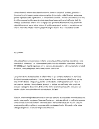 comercial dentro del Web debe de incluir las tres primeras categorías, aparador, presencia y
Dentro de los principales retos para los especialistas de mercadeo está el de atraer visitantes y
generar repetidas visitas significativas. El conocimiento conduce a intentar una visita inicial al sitio,
de tal forma que el problema de tentativa depende de la saturación en el tráfico del Web. Sin
embargo los sitios sólo tendrán éxito a largo plazo si generan tráfico repetido, lo que es mucho
más difícil conseguir que el primer intento. El problema de repetir la visita es parcialmente una
función del diseño del sitio del Web y depende en gran medida de la necesidad del cliente.




3.2 Aparador



Estos sitios ofrecen ventas directas mediante un canal que utiliza un catálogo electrónico u otro
formato más innovador. Los consumidores piden artículos mediante formularios, teléfonos
800 ó 900 (según el país), registros o correo ordinario. Los aparadores cubren una amplia variedad
de ofertas, como por ejemplo libros, flores, discos, entre otros.



Las oportunidades abundan dentro de este modelo, ya que combina elementos de mercadeo
directo con compras en almacén y tiene el potencial de ser ampliamente más eficiente que los
otros. Dentro de este enfoque, hay grandes oportunidades para la personalización y para el
mercadeo de relación. Dentro de este entorno es posible una definición más amplia de
producto y categorías de servicios. El desarrollo último lo constituyen aquellos productos que
pueden existir o ser consumidos únicamente dentro del Web.



Más aún, este modelo plantea ciertos retos como por ejemplo, las velocidades normales de acceso
pueden hacer que las compras en línea sean frustrantes y tediosas. Además el modelo terrestre de
compras necesariamente sienta los estándares de las ofertas interactivas. En muchos casos, las
versiones informáticas palidecen en comparación con las experiencias del mundo real al hojear
catálogos elegantes o al comprar en grandes almacenes.
 