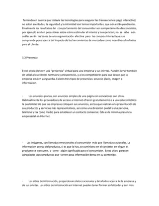 Teniendo en cuenta que todavía las tecnologías para asegurar las transacciones (pago interactivo)
no están asentadas, la seguridad y la intimidad son temas importantes, que aún están pendientes.
Finalmente los resultados del comportamiento del consumidor son completamente desconocidos,
por ejemplo existen pocas ideas sobre cómo estimular el intento y la repetición; no se sabe aún
cuáles serán las bases de una segmentación efectiva para las compras interactivas y se
comprende poco acerca del impacto de las herramientas de mercadeo como incentivos diseñados
para el cliente.



3.3 Presencia



Estos sitios proveen una "presencia" virtual para una empresa y sus ofertas. Pueden servir también
de señal a los clientes normales y prospectivos, y a los competidores para que sepan que la
empresa está en vanguardia. Existen tres tipos de presencias: anuncio plano, imagen e
información.



·     Los anuncios planos, son anuncios simples de una página sin conexiones con otras.
Habitualmente los proveedores de acceso a Internet ofrecen gratuitamente o a un costo simbólico
la posibilidad de que las empresas coloquen sus anuncios, en los que realizan una presentación de
sus productos y servicios más representativos, así como una dirección postal y una persona,
teléfono y fax como medio para establecer un contacto comercial. Ésta es la mínima presencia
empresarial en Internet.




· Las imágenes, son llamadas emocionales al consumidor más que llamadas racionales. La
información acerca del producto, si es que la hay, se suministra en el contexto en el que el
producto se consume, o tiene algún significado para el consumidor. Estos sitios parecen
apropiados para productos que tienen poca información densa en su contenido.




·    Los sitios de información, proporcionan datos racionales y detallados acerca de la empresa y
de sus ofertas. Los sitios de información en Internet pueden tener formas sofisticadas y son más
 
