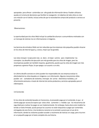 apropiadas para ofrecer contenidos con alto grado de información densa. Pueden utilizarse
ayudas en la toma de decisiones que faciliten la navegación. Un objetivo de tales sitios es crear
una relación con el cliente, incluso antes de que la necesidad de compra del producto o servicio se
presente.



Observaciones:



La oportunidad para los sitios Web incluye la cualidad de alcanzar a consumidores motivados con
un mensaje de noticias rico en informaciones o imágenes.



Las barreras de entrada al Web son tan reducidas que las empresas más pequeñas pueden situarse
en los sitios de Internet igual y, a veces, mejor que las grandes.



Los retos incluyen la ejecución real, es decir, el mejor camino para implementar los
conceptos. Los desafíos de ejecución son más grandes para los sitios de imagen, pero las
recompensas pueden ser también mayores, igualmente, puesto que los sitios de imagen son más
propensos a generar flujos, lo que apega a un usuario a un sitio.



Un último desafío consiste en cómo pueden los responsables de una empresa evaluar la
efectividad de los sitios basados en imágenes o en información. Algunos mecanismos útiles
pueden ser: contadores de visitantes, mensajes de correo electrónico recibidos, y el
ofrecimiento exclusivo a través de Internet de ciertos productos y servicios apropiados para el
ciberespacio.



3.4 Contenido



En los sitios de contenido basados en honorarios, el proveedor paga por el contenido, lo que el
cliente paga por acceso.Se espera que estos sitios aumenten a medida que los mecanismos de
seguridad para realizar los pagos se van implementando. Sin embargo, hasta ahora este modelo ha
tenido un éxito limitado, quizás porque los usuarios no están dispuestos a pagar por contenidos
entregados de esta forma. Una tendencia reciente es la comisión y precio por el uso de la
información, donde los visitantes pueden acceder a resúmenes de noticias sin cargo, pero incurren
en un pequeño pago por el texto completo de una historia.
 